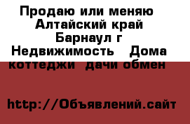 Продаю или меняю - Алтайский край, Барнаул г. Недвижимость » Дома, коттеджи, дачи обмен   